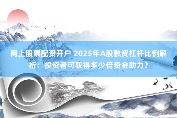 网上股票配资开户 2025年A股融资杠杆比例解析：投资者可获得多少倍资金助力？