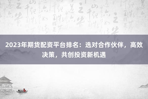 2023年期货配资平台排名：选对合作伙伴，高效决策，共创投资新机遇