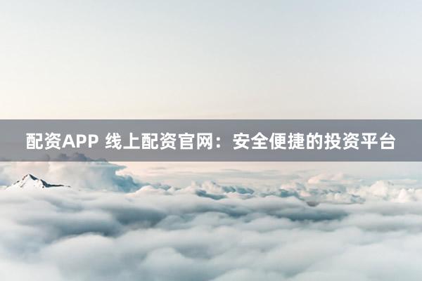 配资APP 线上配资官网：安全便捷的投资平台