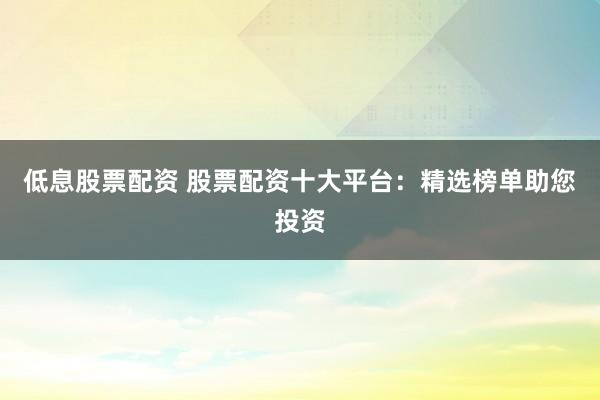 低息股票配资 股票配资十大平台：精选榜单助您投资
