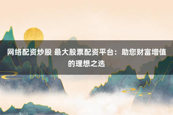 网络配资炒股 最大股票配资平台:助您财富增值的理想之选