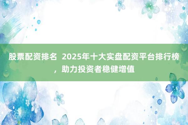 股票配资排名  2025年十大实盘配资平台排行榜，助力投资者稳健增值