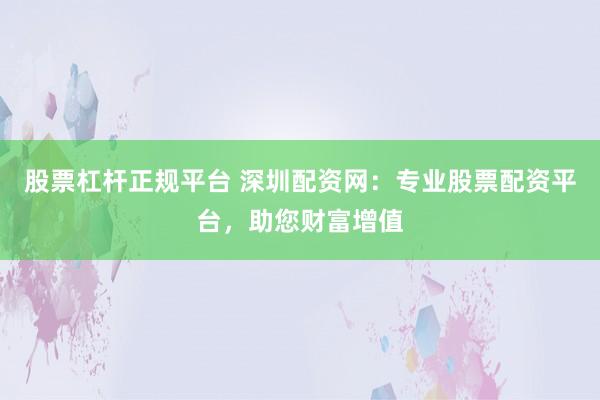 股票杠杆正规平台 深圳配资网：专业股票配资平台，助您财富增值