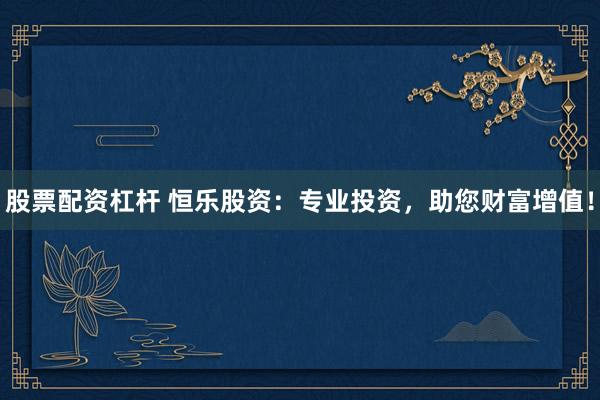 股票配资杠杆 恒乐股资：专业投资，助您财富增值！