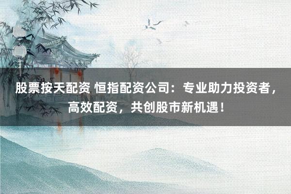 股票按天配资 恒指配资公司：专业助力投资者，高效配资，共创股市新机遇！