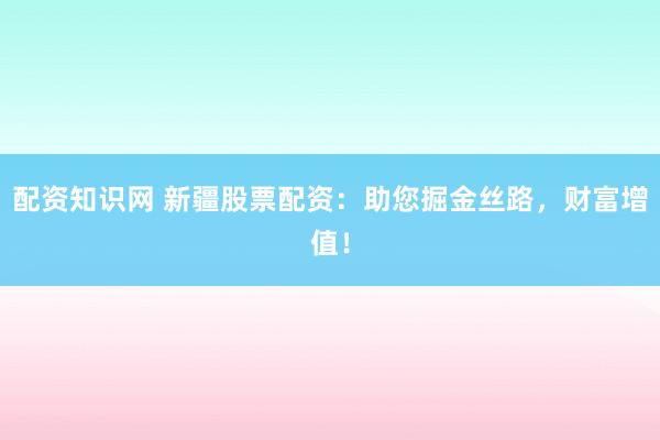 配资知识网 新疆股票配资：助您掘金丝路，财富增值！