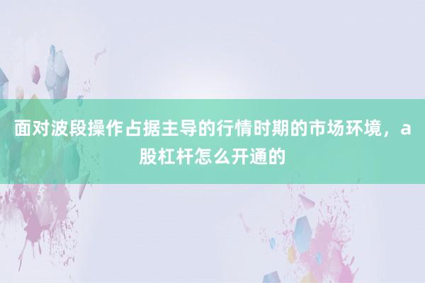 面对波段操作占据主导的行情时期的市场环境，a股杠杆怎么开通的