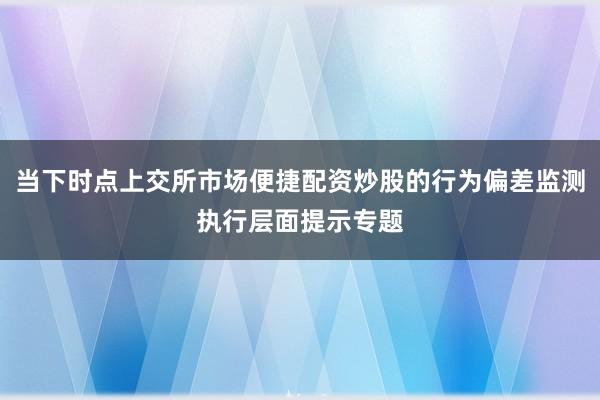 当下时点上交所市场便捷配资炒股的行为偏差监测执行层面提示专题