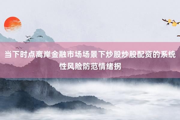 当下时点离岸金融市场场景下炒股炒股配资的系统性风险防范情绪拐