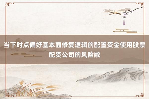 当下时点偏好基本面修复逻辑的配置资金使用股票配资公司的风险敞