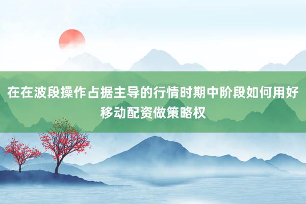 在在波段操作占据主导的行情时期中阶段如何用好移动配资做策略权