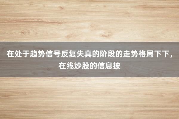 在处于趋势信号反复失真的阶段的走势格局下下，在线炒股的信息披