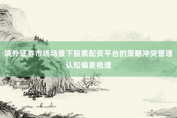 境外证券市场场景下股票配资平台的策略冲突管理认知偏差梳理