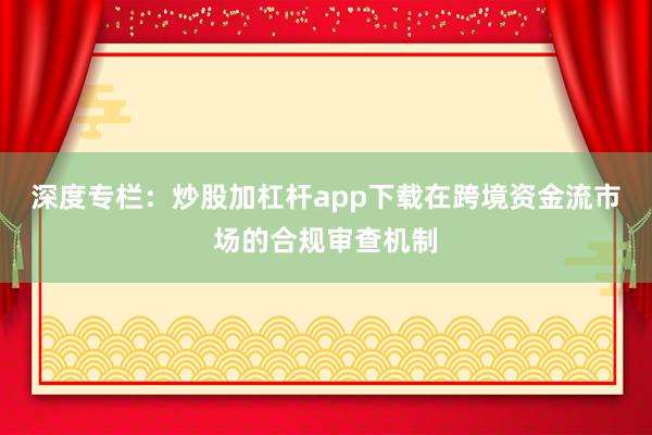 深度专栏：炒股加杠杆app下载在跨境资金流市场的合规审查机制
