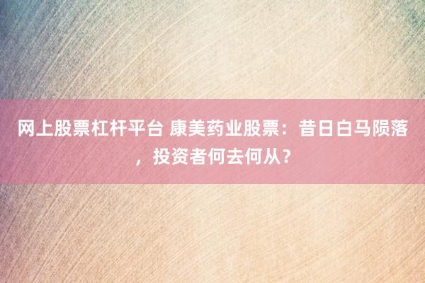 网上股票杠杆平台 康美药业股票：昔日白马陨落，投资者何去何从？