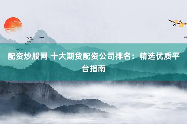 配资炒股网 十大期货配资公司排名：精选优质平台指南