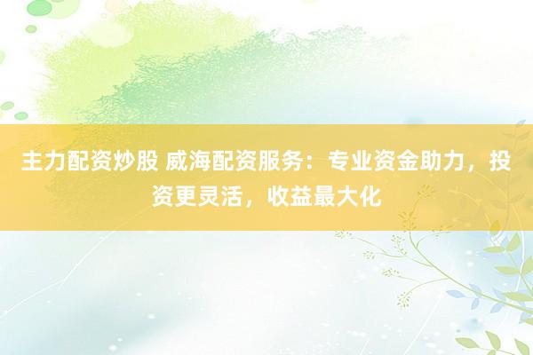 主力配资炒股 威海配资服务：专业资金助力，投资更灵活，收益最大化