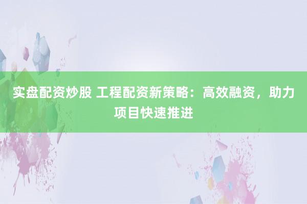 实盘配资炒股 工程配资新策略：高效融资，助力项目快速推进