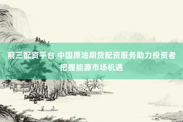 前三配资平台 中国原油期货配资服务助力投资者把握能源市场机遇
