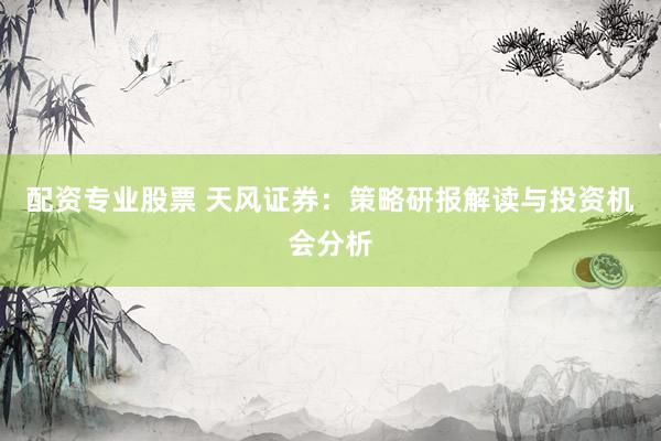配资专业股票 天风证券:策略研报解读与投资机会分析