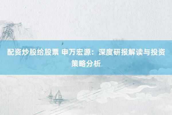 配资炒股给股票 申万宏源：深度研报解读与投资策略分析