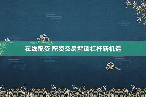 在线配资 配资交易解锁杠杆新机遇