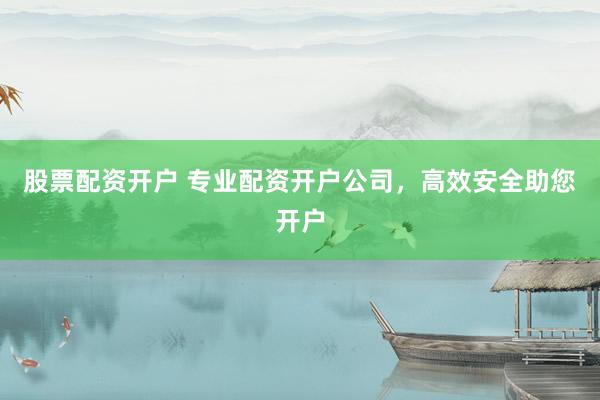 股票配资开户 专业配资开户公司，高效安全助您开户