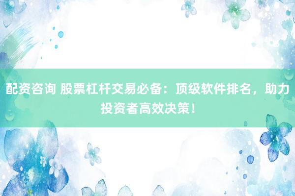 配资咨询 股票杠杆交易必备：顶级软件排名，助力投资者高效决策！