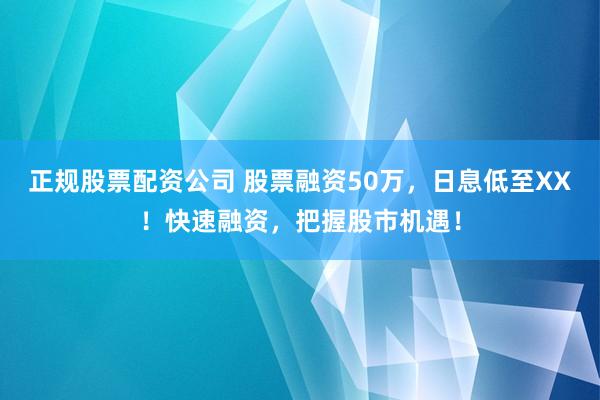 正规股票配资公司 股票融资50万，日息低至XX！快速融资，把握股市机遇！
