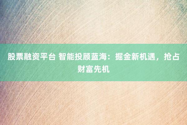 股票融资平台 智能投顾蓝海：掘金新机遇，抢占财富先机