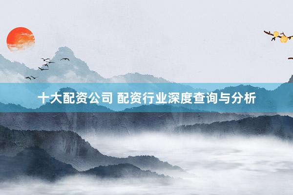 十大配资公司 配资行业深度查询与分析
