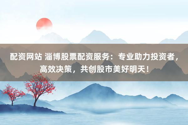 配资网站 淄博股票配资服务：专业助力投资者，高效决策，共创股市美好明天！
