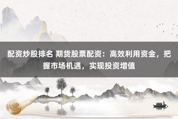 配资炒股排名 期货股票配资:高效利用资金,把握市场机遇,实现投资增值