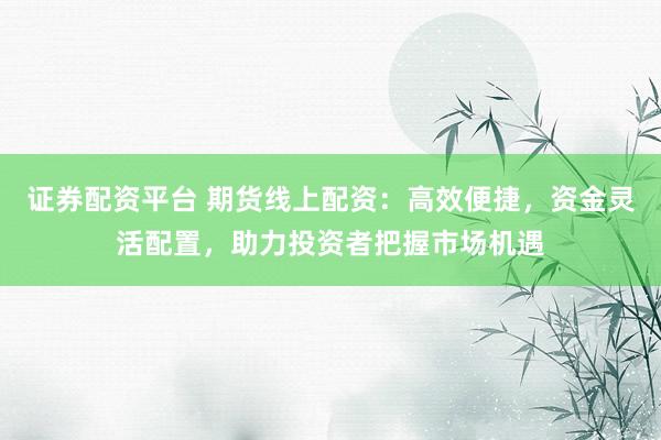 证券配资平台 期货线上配资：高效便捷，资金灵活配置，助力投资者把握市场机遇