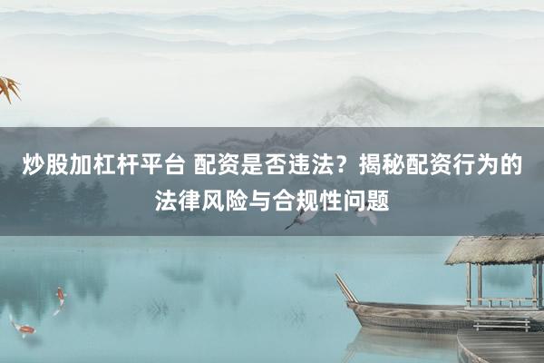 炒股加杠杆平台 配资是否违法？揭秘配资行为的法律风险与合规性问题