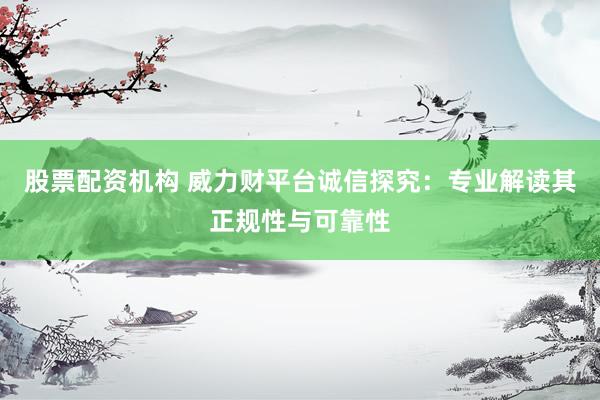 股票配资机构 威力财平台诚信探究：专业解读其正规性与可靠性