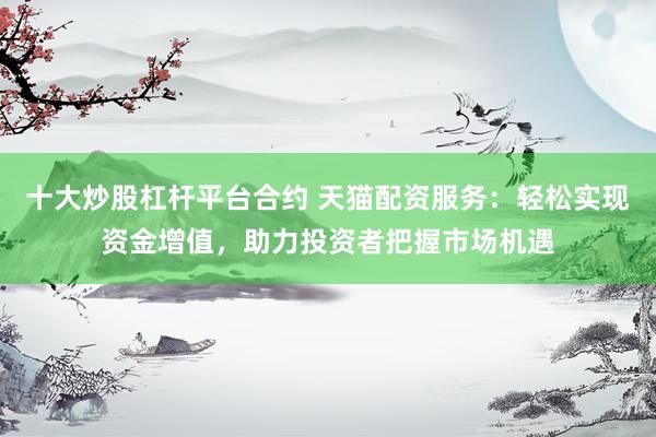 十大炒股杠杆平台合约 天猫配资服务：轻松实现资金增值，助力投资者把握市场机遇