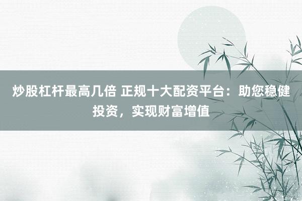 炒股杠杆最高几倍 正规十大配资平台：助您稳健投资，实现财富增值