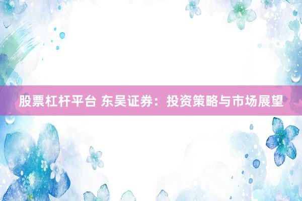 股票杠杆平台 东吴证券：投资策略与市场展望