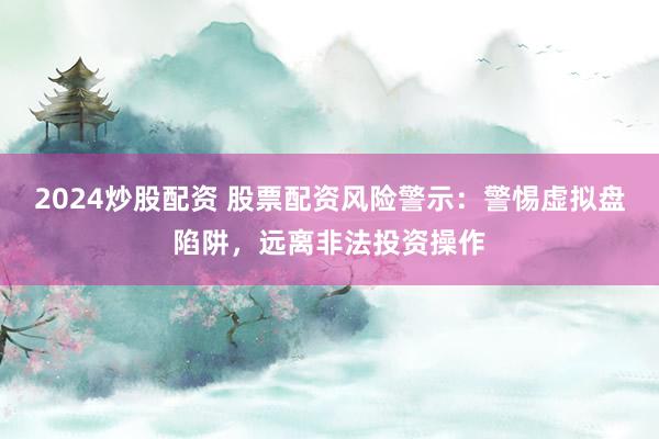 2024炒股配资 股票配资风险警示：警惕虚拟盘陷阱，远离非法投资操作