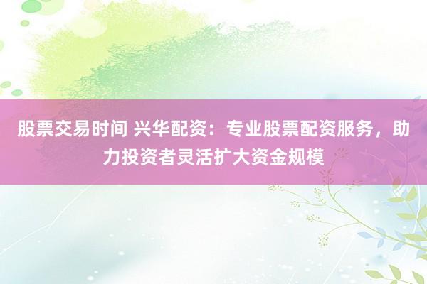 股票交易时间 兴华配资：专业股票配资服务，助力投资者灵活扩大资金规模