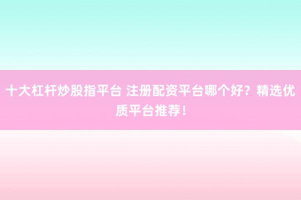十大杠杆炒股指平台 注册配资平台哪个好？精选优质平台推荐！
