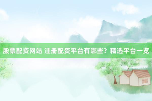 股票配资网站 注册配资平台有哪些？精选平台一览