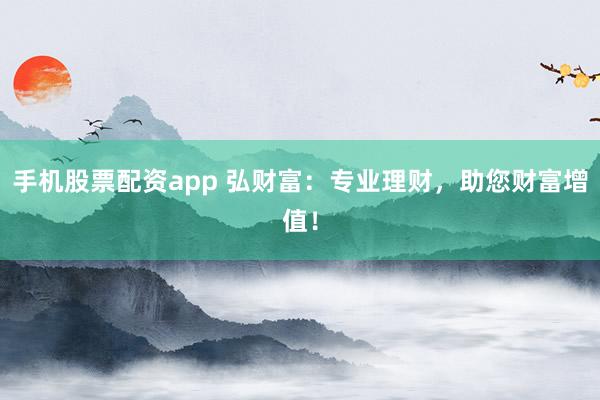 手机股票配资app 弘财富：专业理财，助您财富增值！