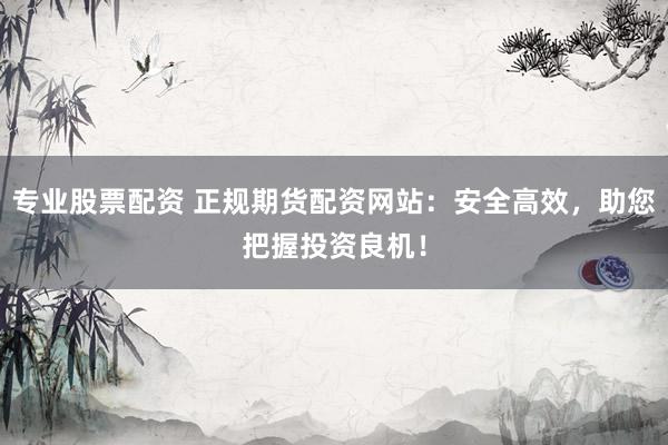 专业股票配资 正规期货配资网站：安全高效，助您把握投资良机！