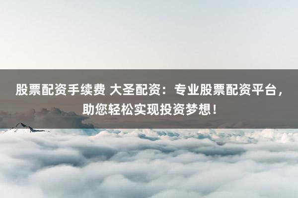 股票配资手续费 大圣配资：专业股票配资平台，助您轻松实现投资梦想！