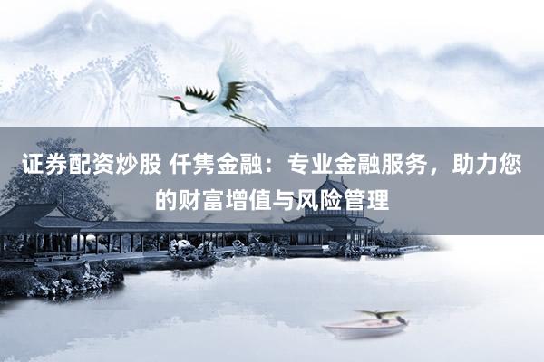证券配资炒股 仟隽金融：专业金融服务，助力您的财富增值与风险管理