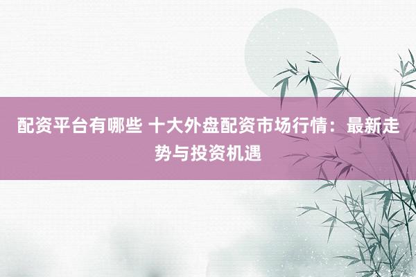 配资平台有哪些 十大外盘配资市场行情：最新走势与投资机遇