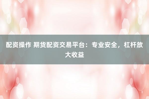 配资操作 期货配资交易平台：专业安全，杠杆放大收益