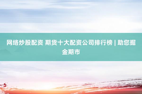 网络炒股配资 期货十大配资公司排行榜 | 助您掘金期市